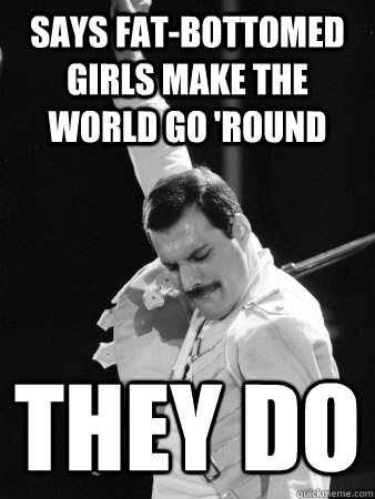 says fat-bottomed girls make the world go 'round they do  Freddie Mercury
