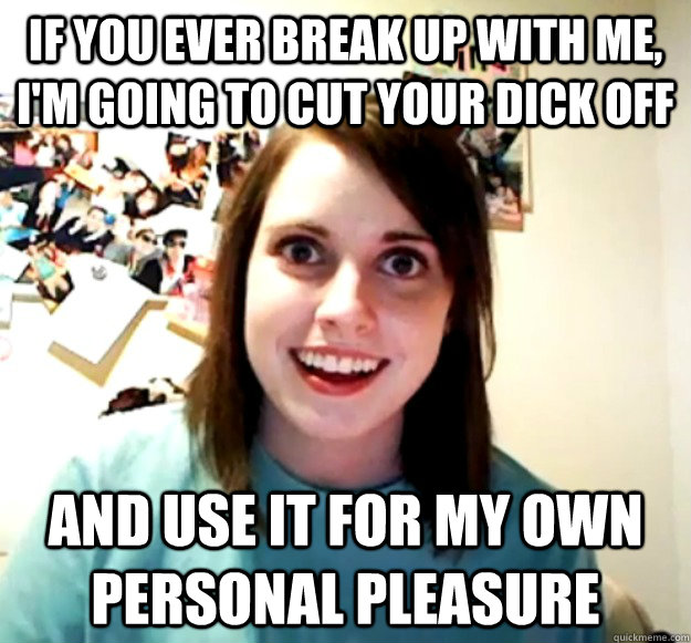 If you ever break up with me, i'm going to cut your dick off and use it for my own personal pleasure  Overly Attached Girlfriend