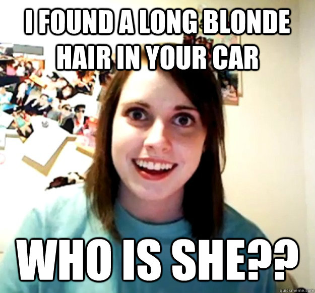 i found a long blonde hair in your car who is she??  Overly Attached Girlfriend