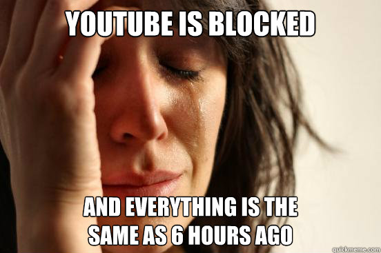 Youtube is blocked And everything is the 
same as 6 hours ago  First World Problems