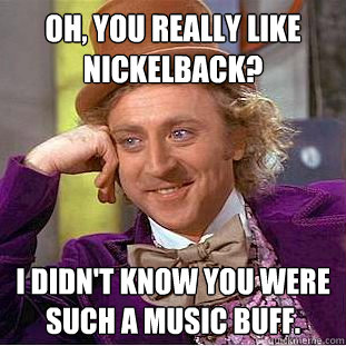 Oh, you really like Nickelback? I didn't know you were such a music buff.  Creepy Wonka