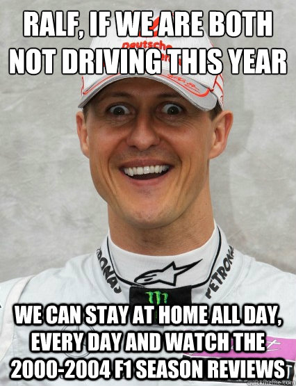 ralf, if we are both not driving this year we can stay at home all day, every day and watch the 2000-2004 f1 season reviews - ralf, if we are both not driving this year we can stay at home all day, every day and watch the 2000-2004 f1 season reviews  Overly Attached Schumacher