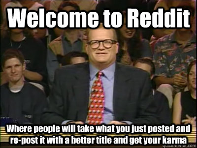 Welcome to Reddit Where people will take what you just posted and re-post it with a better title and get your karma  Its time to play drew carey