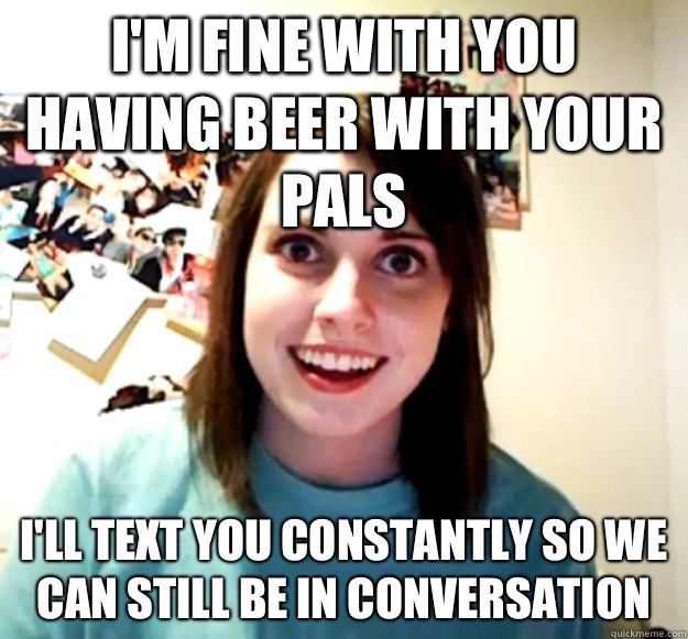 I'm fine with you having beer with your pals  I'll text you constantly so we can still be In conversation   Overly Attached Girlfriend