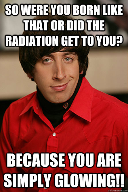 So were you born like that or did the radiation get to you? Because you are simply glowing!! - So were you born like that or did the radiation get to you? Because you are simply glowing!!  Pickup Line Scientist