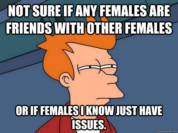 Not sure if any females are friends with other females Or if females I know just have issues.  Futurama Fry