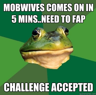 mobwives comes on in 5 mins..need to fap challenge accepted  Foul Bachelor Frog