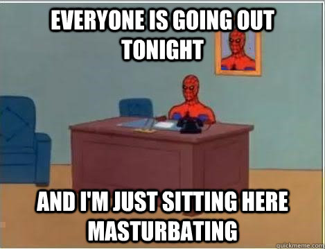 Everyone is going out tonight And I'm just sitting here masturbating   Im just sitting here masturbating