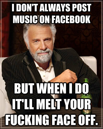 I don't always post music on facebook but when i do it'll melt your fucking face off.  The Most Interesting Man In The World