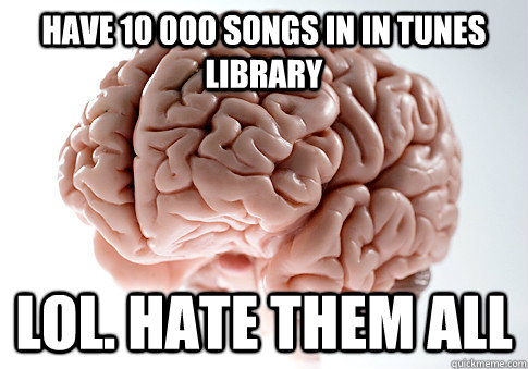 Have 10 000 songs in in tunes library LOL. Hate them all  Scumbag Brain