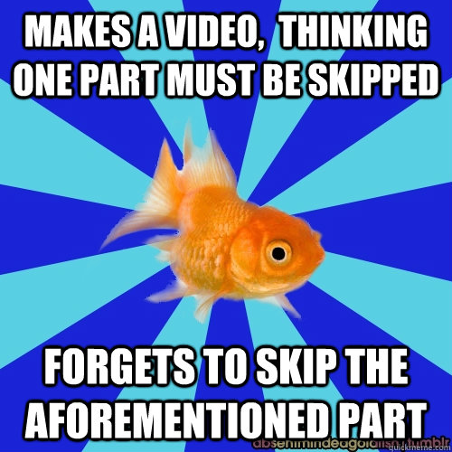 Makes a video,  thinking one part must be skipped forgets to skip the aforementioned part  Absentminded Goldfish