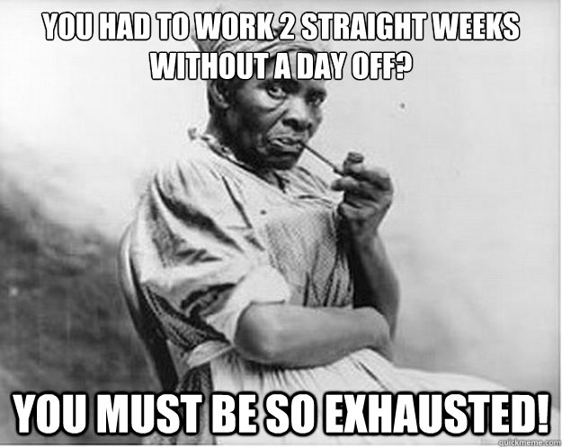 you had to work 2 straight weeks without a day off? you must be so exhausted!  Unimpressed Slave