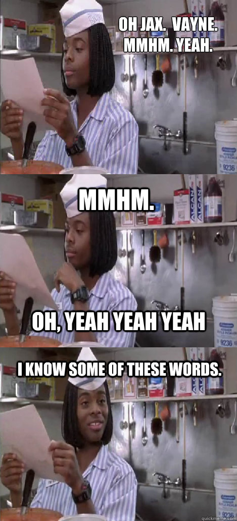 Oh Jax.  Vayne.
mmhm. yeah. mmhm.  I know some of these words. oh, yeah yeah yeah - Oh Jax.  Vayne.
mmhm. yeah. mmhm.  I know some of these words. oh, yeah yeah yeah  Oblivious Good Burger