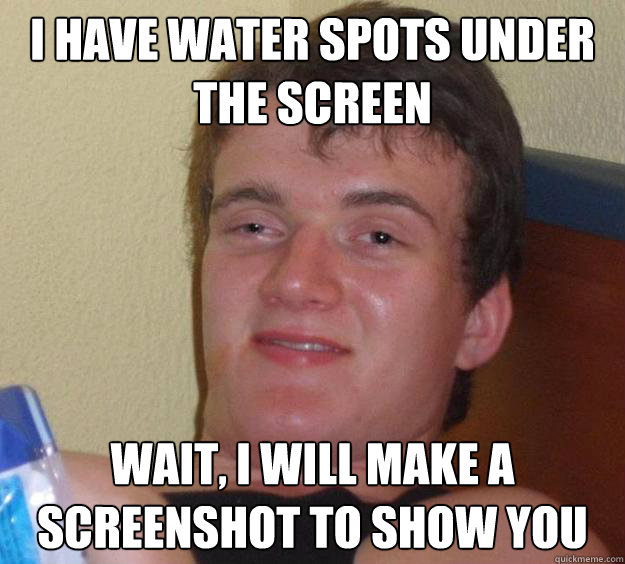 I have water spots under the screen Wait, i will make a screenshot to show you  10 Guy