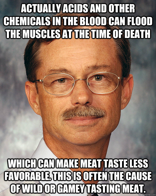 Actually Acids and other chemicals in the blood can flood the muscles at the time of death which can make meat taste less favorable. This is often the cause of wild or gamey tasting meat. - Actually Acids and other chemicals in the blood can flood the muscles at the time of death which can make meat taste less favorable. This is often the cause of wild or gamey tasting meat.  A scientific point of view