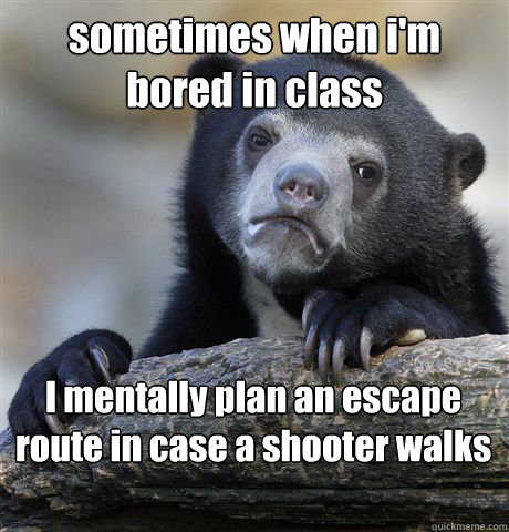sometimes when i'm bored in class I mentally plan an escape route in case a shooter walks in  Confession Bear