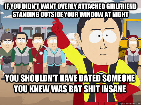 If you didn't want Overly Attached Girlfriend standing outside your window at night you shouldn't have dated someone you knew was bat shit insane  Captain Hindsight