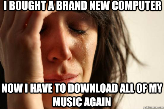 I bought a brand new computer Now i have to download all of my music again - I bought a brand new computer Now i have to download all of my music again  First World Problems