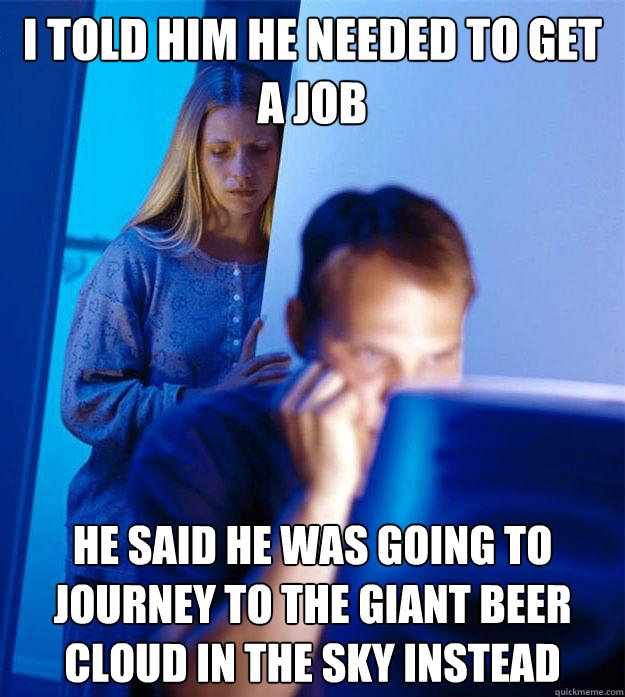 I told him he needed to get a job He said he was going to journey to the giant beer cloud in the sky instead  Redditors Wife