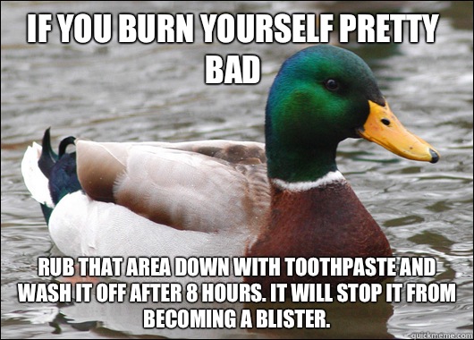 If you burn yourself pretty bad Rub that area down with toothpaste and wash it off after 8 hours. It will stop it from becoming a blister.  Actual Advice Mallard