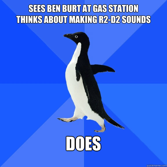 Sees Ben burt at gas station
thinks about making r2-d2 sounds  DOES   Socially Awkward Penguin