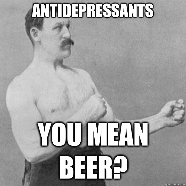 Antidepressants  YOU MEAN BEER?  overly manly man
