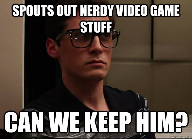 Spouts out nerdy video game stuff Can we keep him?  