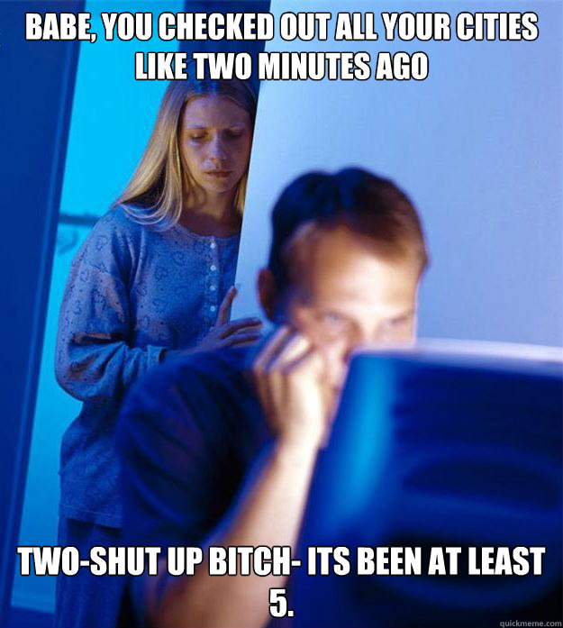 Babe, you checked out all your cities like two minutes ago Two-shut up bitch- its been at least 5.   Redditors Wife