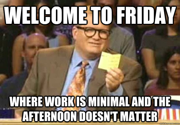 Welcome to Friday where work is minimal and the afternoon doesn't matter  Welcome to