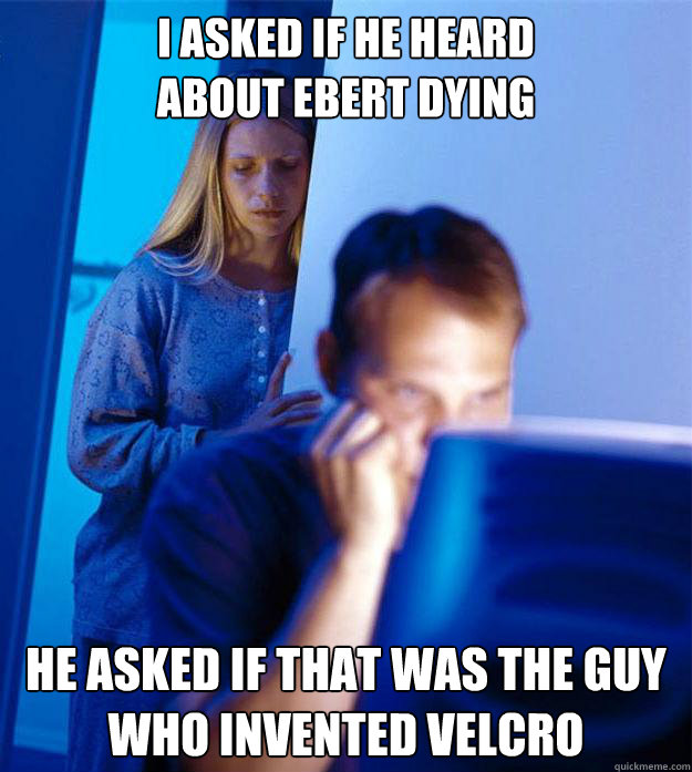 I asked if he heard 
about Ebert dying he asked if that was the guy who invented velcro  Redditors Wife