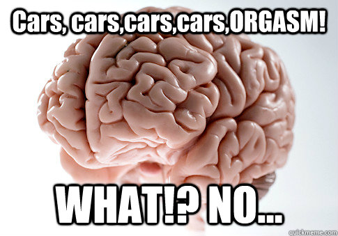 Cars, cars,cars,cars,ORGASM! WHAT!? NO...   Scumbag Brain