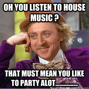 Oh you listen to house music ? That must mean you like to party ALOT................  Condescending Wonka