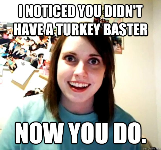 I Noticed you didn't have a Turkey Baster Now you do. - I Noticed you didn't have a Turkey Baster Now you do.  Overly Attached Girlfriend