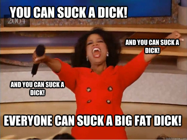 You can suck a dick! everyone can suck a big fat dick! and you can suck a dick! and you can suck a dick! - You can suck a dick! everyone can suck a big fat dick! and you can suck a dick! and you can suck a dick!  oprah you get a car