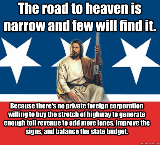 The road to heaven is narrow and few will find it. Because there's no private foreign corporation willing to buy the stretch of highway to generate enough toll revenue to add more lanes, improve the signs, and balance the state budget. - The road to heaven is narrow and few will find it. Because there's no private foreign corporation willing to buy the stretch of highway to generate enough toll revenue to add more lanes, improve the signs, and balance the state budget.  Republican Jesus