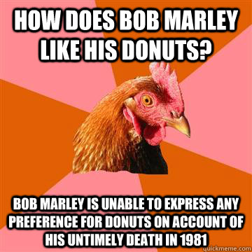 How does Bob Marley like his donuts? Bob marley is unable to express any preference for donuts on account of his untimely death in 1981  Anti-Joke Chicken