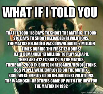 what if i told you That It took 118 days to shoot the Matrix. It took 270 days to shoot Reloaded/Revolutions.
The Matrix Reloaded was downloaded 2 million times during the first 72 hours! 
Jet Li demanded 13 million to play Seraph.
There are 412 FX shots   Matrix Morpheus