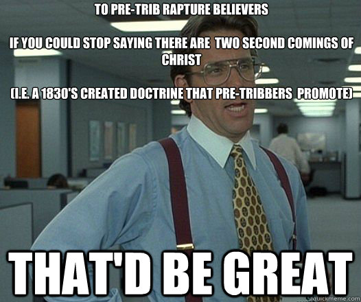 to Pre-Trib Rapture Believers 

If you could stop saying there are  two second comings of Christ  

(i.e. a 1830's created doctrine that pre-tribbers  promote) That'd be great  Lumbergh