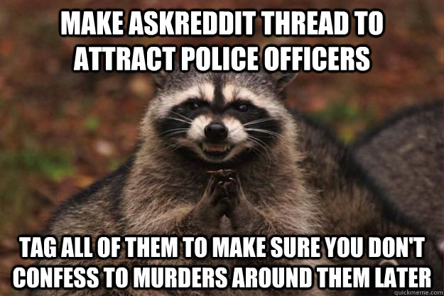 Make askreddit thread to attract police officers Tag all of them to make sure you don't confess to murders around them later  Evil Plotting Raccoon