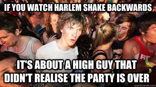 IF YOU WATCH HARLEM SHAKE BACKWARDS IT'S ABOUT A HIGH GUY THAT DIDN'T REALIse the party is over  Sudden Clarity Clarence