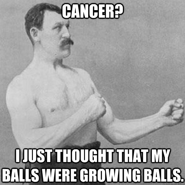 Cancer? I just thought that my balls were growing balls.  overly manly man