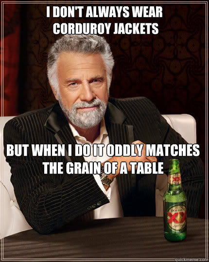 I don't always wear
 corduroy jackets but when I do it oddly matches the grain of a table  The Most Interesting Man In The World