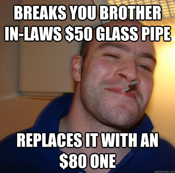 breaks you brother inlaws 50 glass pipe Replaces it with an 80 one