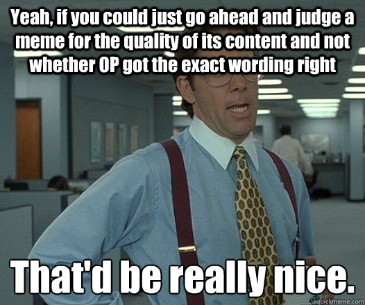 Yeah, if you could just go ahead and judge a meme for the quality of its content and not whether OP got the exact wording right That'd be really nice.
 - Yeah, if you could just go ahead and judge a meme for the quality of its content and not whether OP got the exact wording right That'd be really nice.
  Bill Lumbergh - Thatd be great.