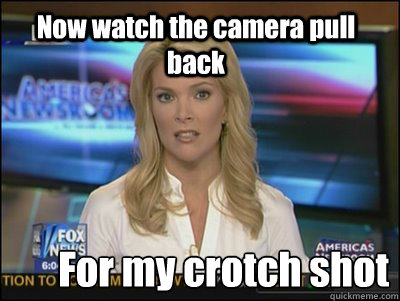 Now watch the camera pull back For my crotch shot - Now watch the camera pull back For my crotch shot  Megyn Kelly