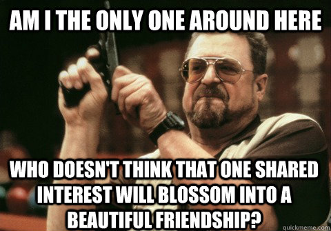 Am I the only one around here Who doesn't think that one shared interest will blossom into a beautiful friendship? - Am I the only one around here Who doesn't think that one shared interest will blossom into a beautiful friendship?  Am I the only one