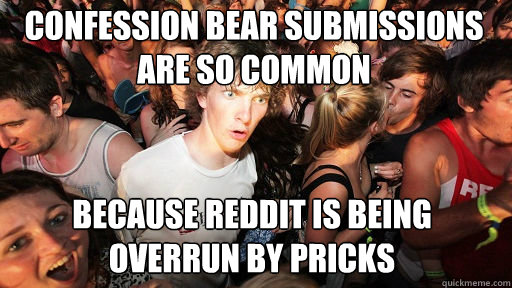 confession bear submissions are so common
 because reddit is being overrun by pricks  Sudden Clarity Clarence