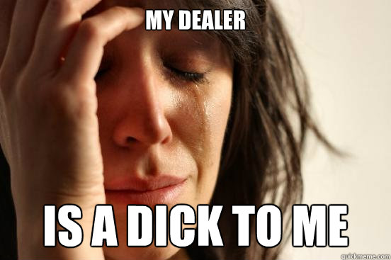 My dealer is a DICK to me  First World Problems