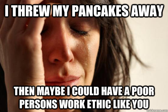 i threw my pancakes away then maybe i could have a poor persons work ethic like you  First World Problems