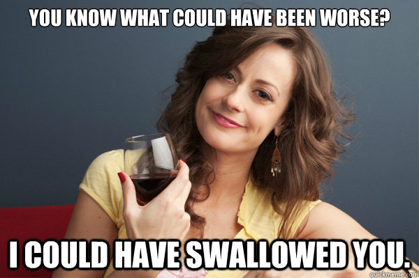 You know what could have been worse?  I could have swallowed you. - You know what could have been worse?  I could have swallowed you.  Forever Resentful Mother